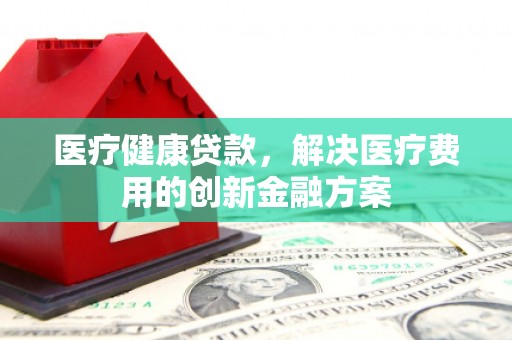 信阳医疗健康贷款，解决医疗费用的创新金融方案