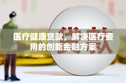 信阳医疗健康贷款，解决医疗费用的创新金融方案