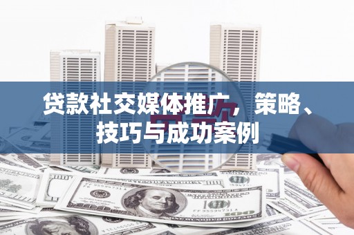 信阳贷款社交媒体推广，策略、技巧与成功案例